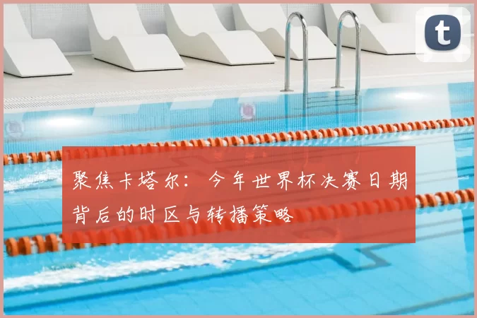 聚焦卡塔尔:今年世界杯决赛日期背后的时区与转播策略