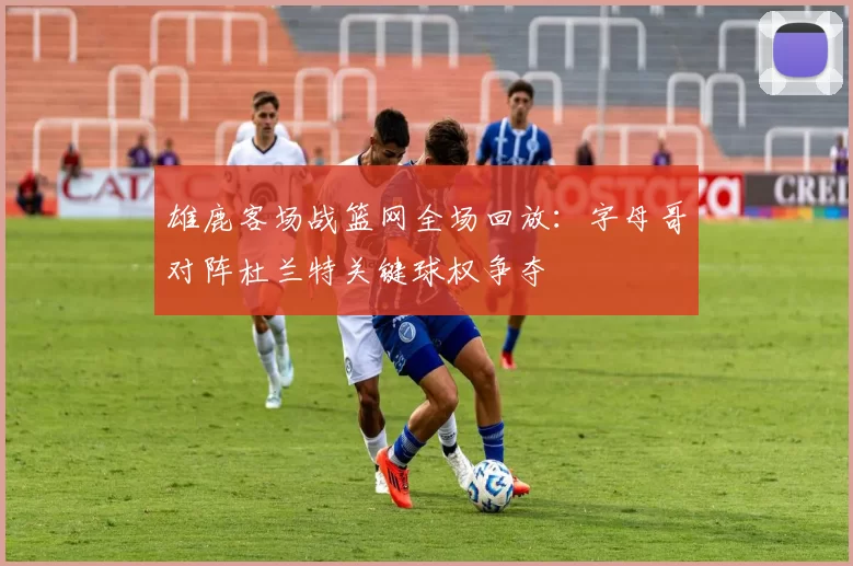 雄鹿客场战篮网全场回放：字母哥对阵杜兰特关键球权争夺