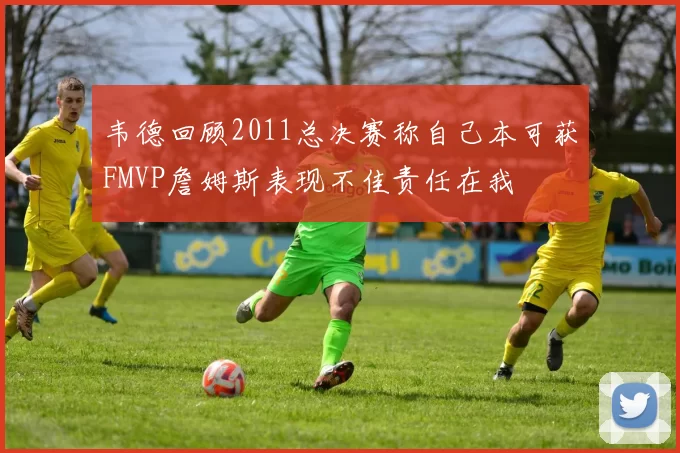 韦德回顾2011总决赛称自己本可获FMVP詹姆斯表现不佳责任在我