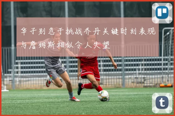 华子别急于挑战乔丹关键时刻表现与詹姆斯相似令人失望