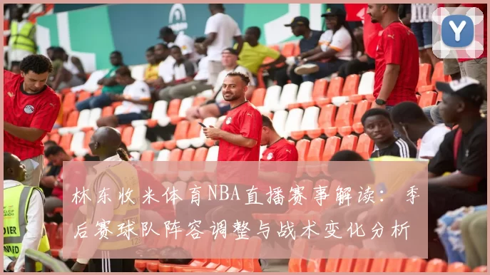 林东收米体育NBA直播赛事解读：季后赛球队阵容调整与战术变化分析