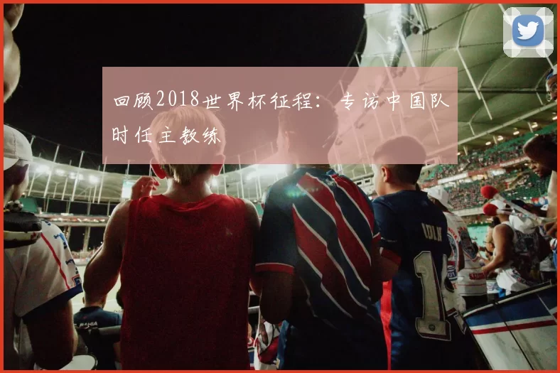 回顾2018世界杯征程：专访中国队时任主教练
