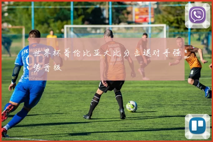 世界杯哥伦比亚大比分击退对手强势晋级