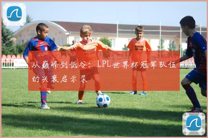 从巅峰到低谷：LPL世界杯冠军队伍的兴衰启示录