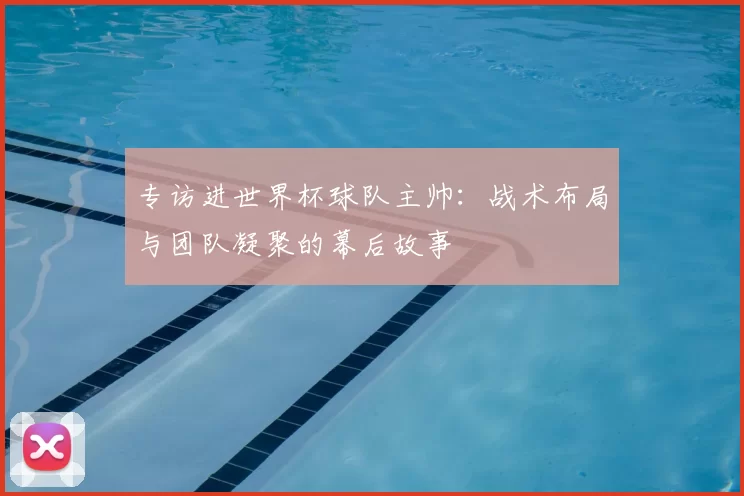 专访进世界杯球队主帅:战术布局与团队凝聚的幕后故事