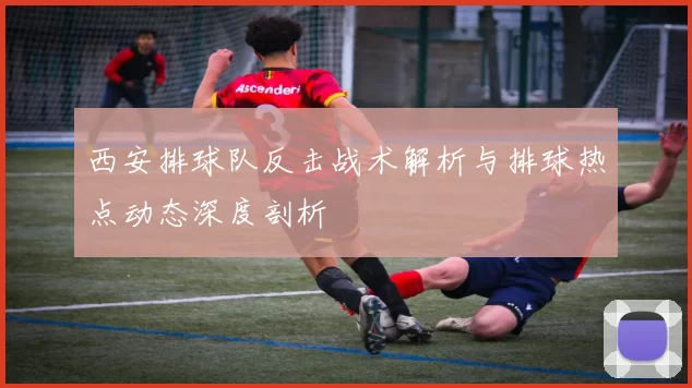 西安排球队反击战术解析与排球热点动态深度剖析