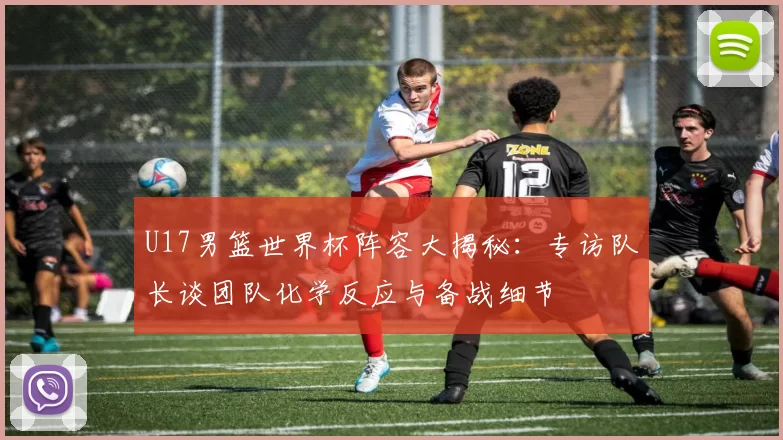 U17男篮世界杯阵容大揭秘：专访队长谈团队化学反应与备战细节