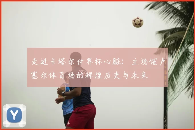 走进卡塔尔世界杯心脏:主场馆卢塞尔体育场的辉煌历史与未来