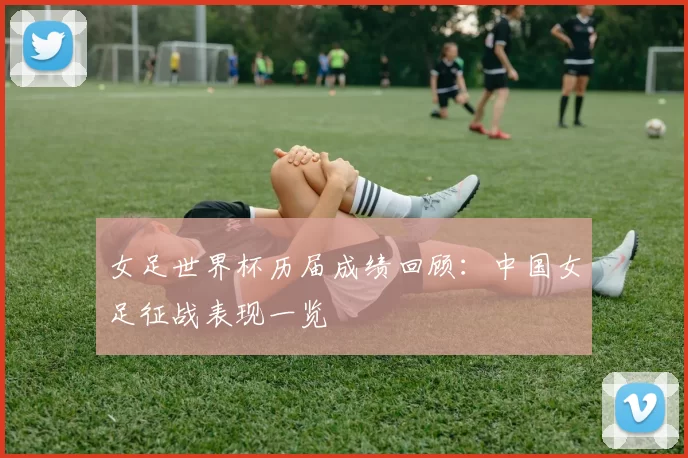 女足世界杯历届成绩回顾:中国女足征战表现一览