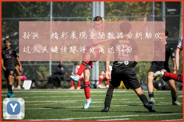 孙兴慜精彩表现全场数据分析助攻过人关键传球评分高达82分