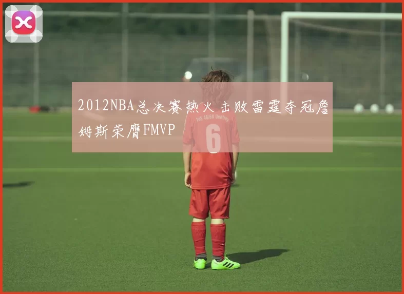 2012NBA总决赛热火击败雷霆夺冠詹姆斯荣膺FMVP