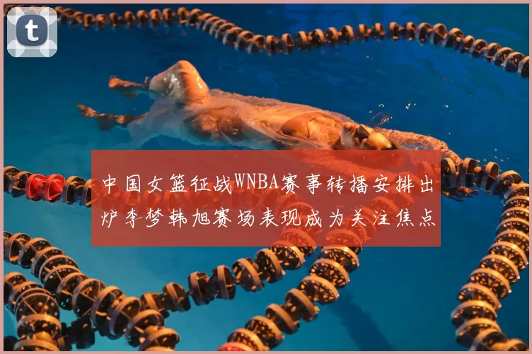 中国女篮征战WNBA赛事转播安排出炉李梦韩旭赛场表现成为关注焦点
