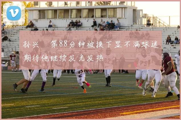 孙兴慜第88分钟被换下显不满球迷期待他继续发光发热