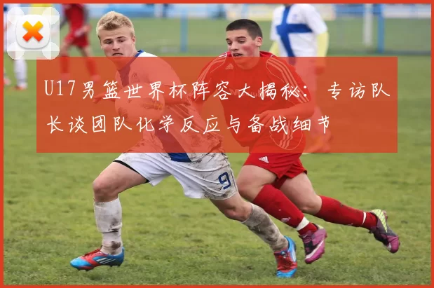 U17男篮世界杯阵容大揭秘:专访队长谈团队化学反应与备战细节