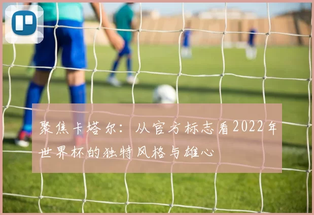 聚焦卡塔尔:从官方标志看2022年世界杯的独特风格与雄心