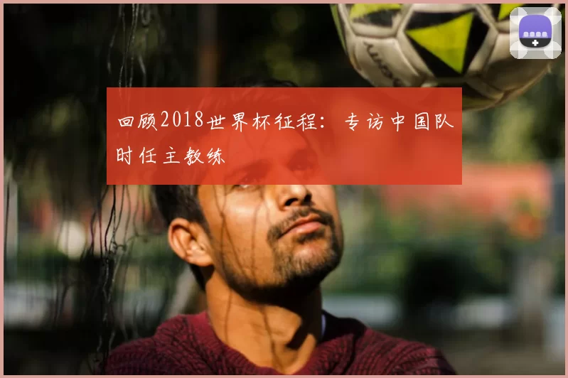 回顾2018世界杯征程:专访中国队时任主教练