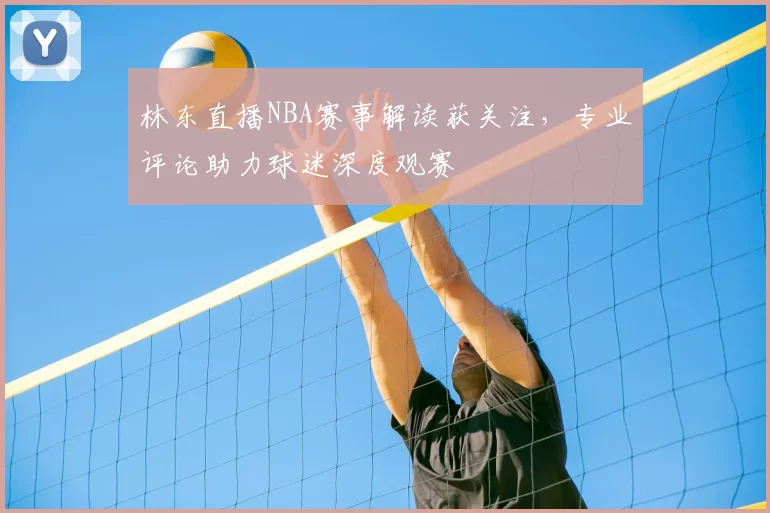 林东直播NBA赛事解读获关注，专业评论助力球迷深度观赛