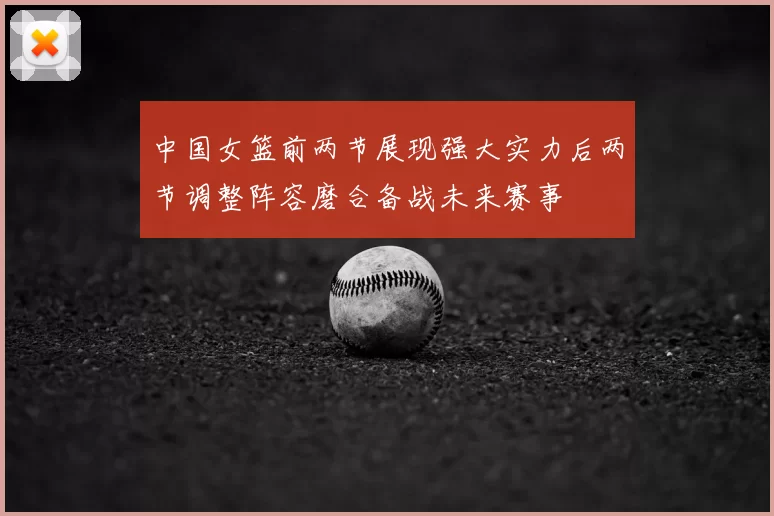 中国女篮前两节展现强大实力后两节调整阵容磨合备战未来赛事
