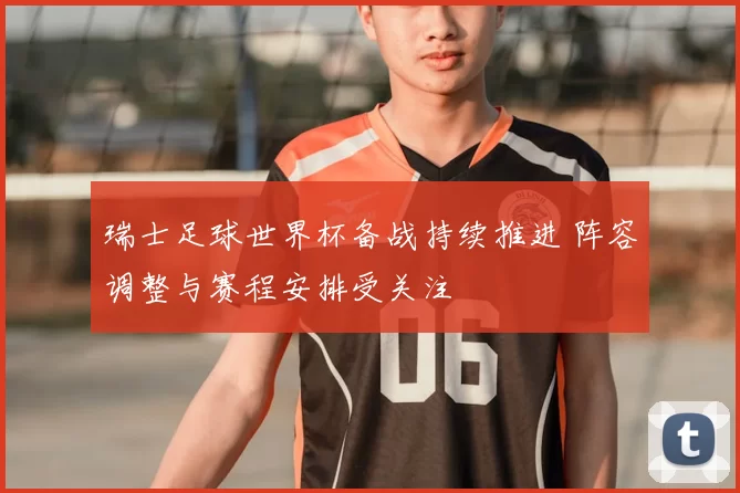 瑞士足球世界杯备战持续推进 阵容调整与赛程安排受关注
