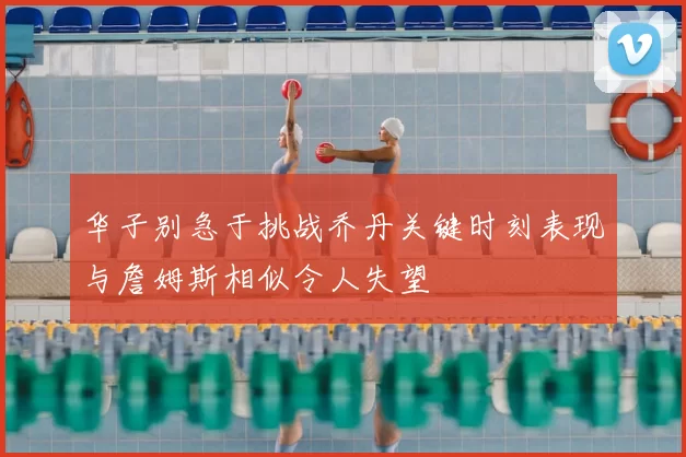 华子别急于挑战乔丹关键时刻表现与詹姆斯相似令人失望