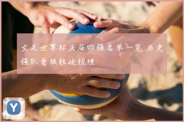 女足世界杯历届四强名单一览 历史强队晋级轨迹梳理