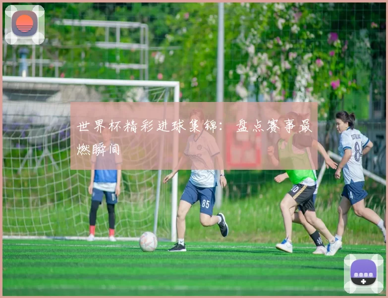 世界杯精彩进球集锦:盘点赛事最燃瞬间