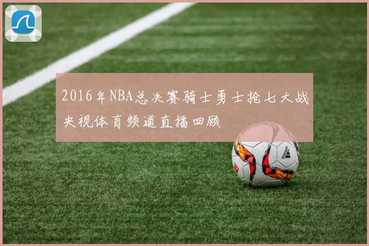 2016年NBA总决赛骑士勇士抢七大战央视体育频道直播回顾