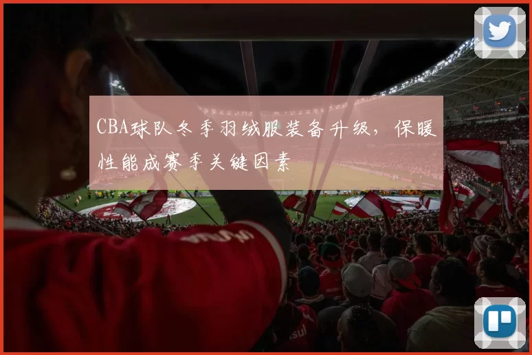 CBA球队冬季羽绒服装备升级，保暖性能成赛季关键因素
