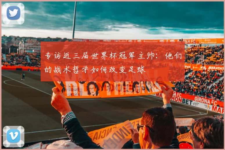 专访近三届世界杯冠军主帅:他们的战术哲学如何改变足球
