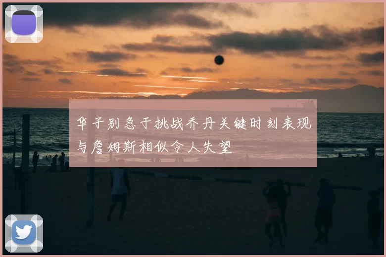 华子别急于挑战乔丹关键时刻表现与詹姆斯相似令人失望