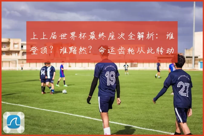 上上届世界杯最终座次全解析：谁登顶？谁黯然？命运齿轮从此转动