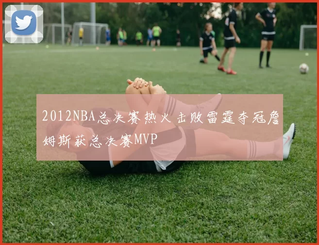 2012NBA总决赛热火击败雷霆夺冠詹姆斯获总决赛MVP