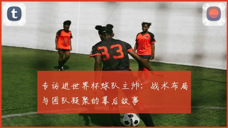 专访进世界杯球队主帅:战术布局与团队凝聚的幕后故事