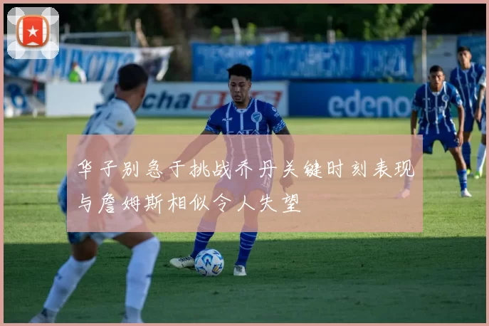 华子别急于挑战乔丹关键时刻表现与詹姆斯相似令人失望