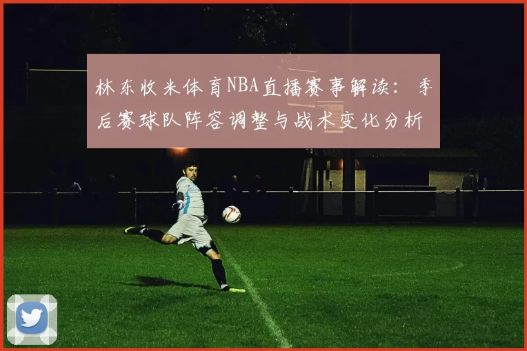 林东收米体育NBA直播赛事解读：季后赛球队阵容调整与战术变化分析
