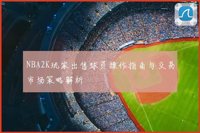 NBA2K玩家出售球员操作指南与交易市场策略解析