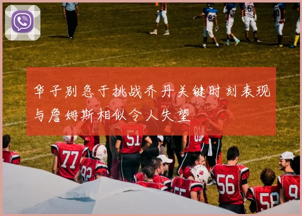 华子别急于挑战乔丹关键时刻表现与詹姆斯相似令人失望