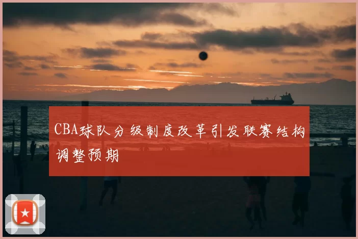 CBA球队分级制度改革引发联赛结构调整预期