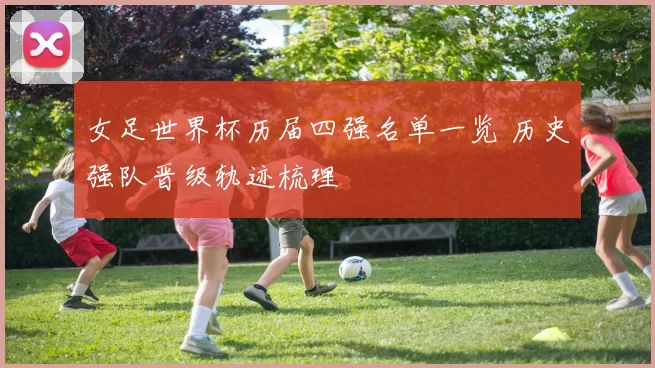 女足世界杯历届四强名单一览 历史强队晋级轨迹梳理