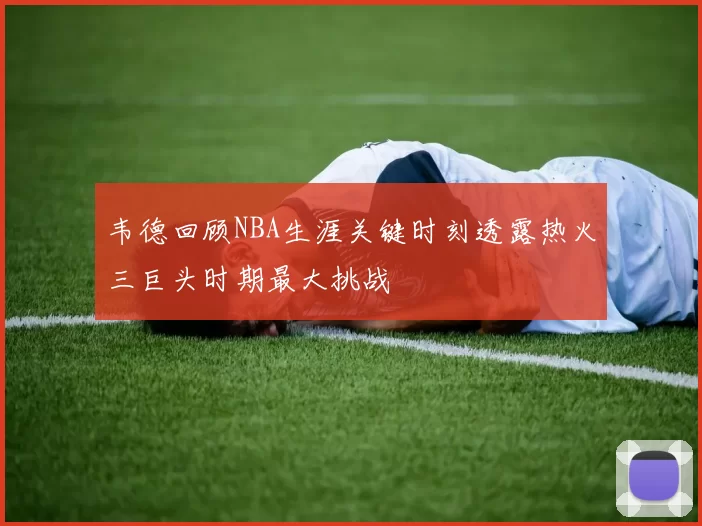 韦德回顾NBA生涯关键时刻透露热火三巨头时期最大挑战