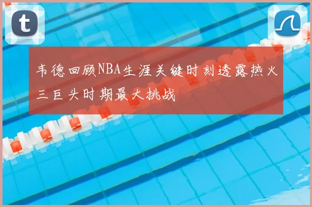 韦德回顾NBA生涯关键时刻透露热火三巨头时期最大挑战
