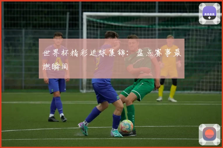 世界杯精彩进球集锦:盘点赛事最燃瞬间