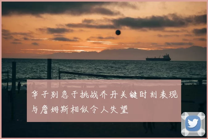 华子别急于挑战乔丹关键时刻表现与詹姆斯相似令人失望