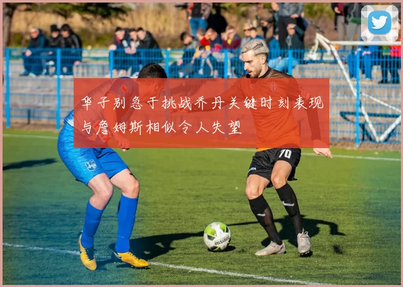 华子别急于挑战乔丹关键时刻表现与詹姆斯相似令人失望