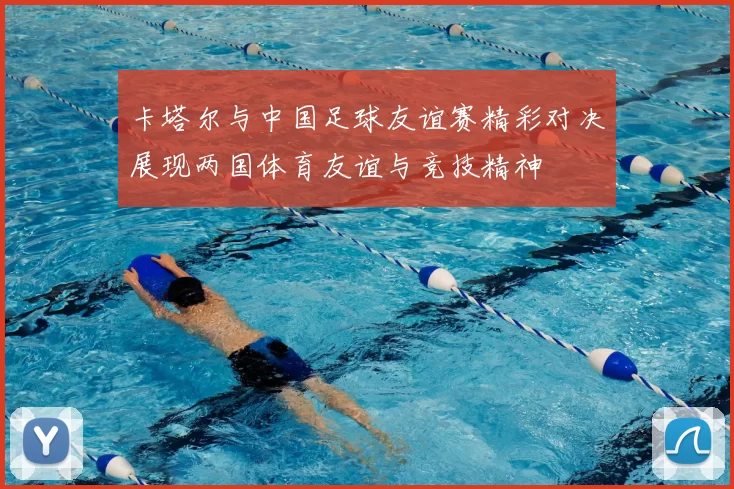 卡塔尔与中国足球友谊赛精彩对决展现两国体育友谊与竞技精神