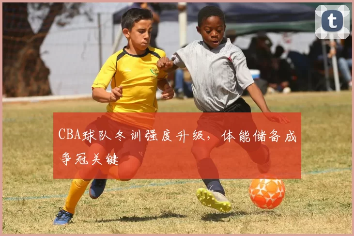 CBA球队冬训强度升级，体能储备成争冠关键