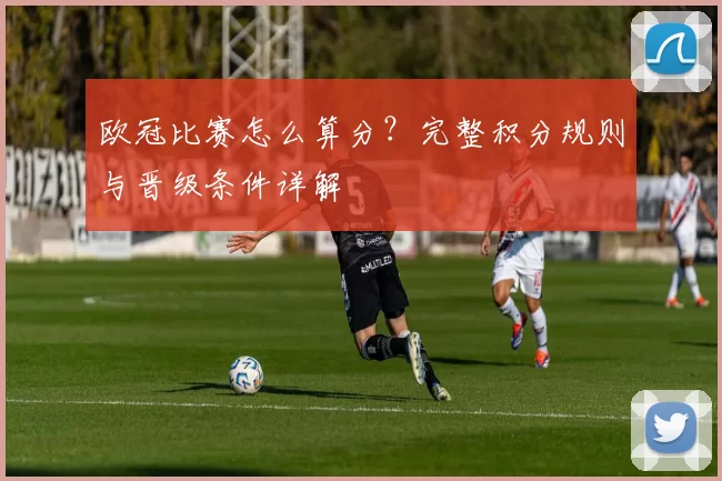 欧冠比赛怎么算分?完整积分规则与晋级条件详解