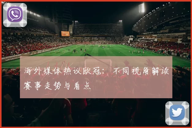 海外媒体热议欧冠:不同视角解读赛事走势与看点